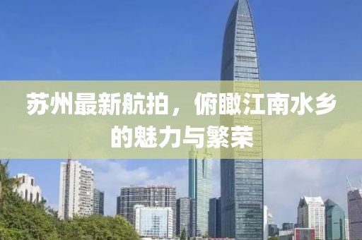 蘇州最新航拍，俯瞰江南水鄉(xiāng)的魅力與繁榮