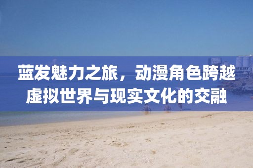藍發(fā)魅力之旅，動漫角色跨越虛擬世界與現(xiàn)實文化的交融