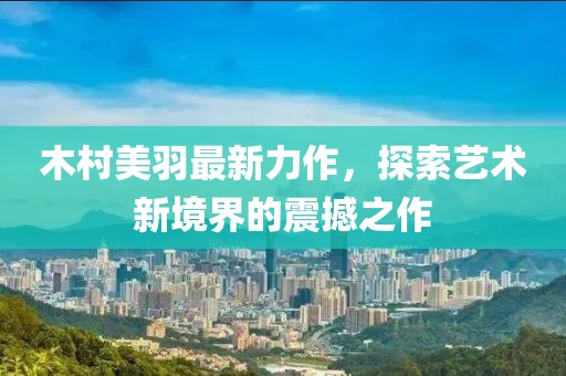 木村美羽最新力作，探索藝術(shù)新境界的震撼之作