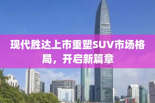 現(xiàn)代勝達(dá)上市重塑SUV市場(chǎng)格局，開啟新篇章