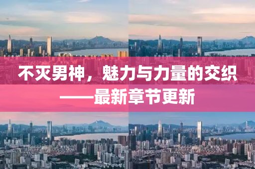 不滅男神，魅力與力量的交織——最新章節(jié)更新