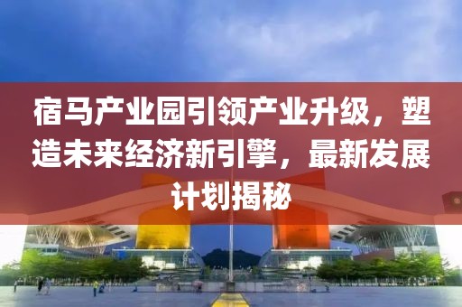 宿馬產(chǎn)業(yè)園引領(lǐng)產(chǎn)業(yè)升級，塑造未來經(jīng)濟(jì)新引擎，最新發(fā)展計(jì)劃揭秘