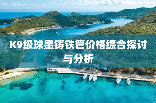K9級球墨鑄鐵管價格綜合探討與分析