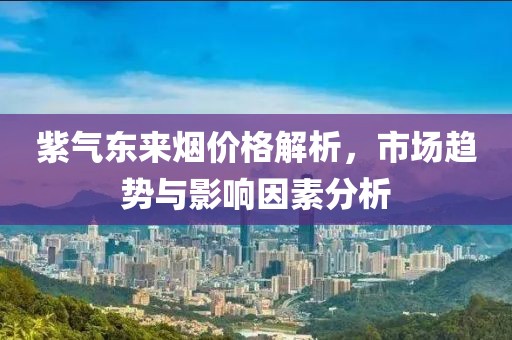 紫氣東來煙價格解析，市場趨勢與影響因素分析