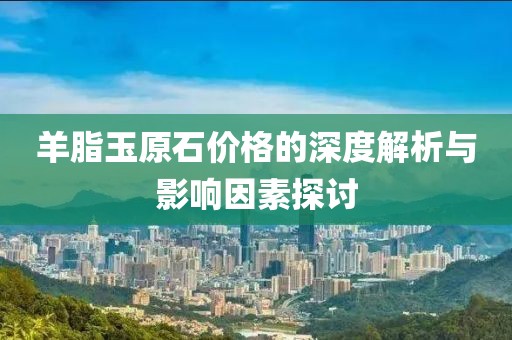 羊脂玉原石價格的深度解析與影響因素探討