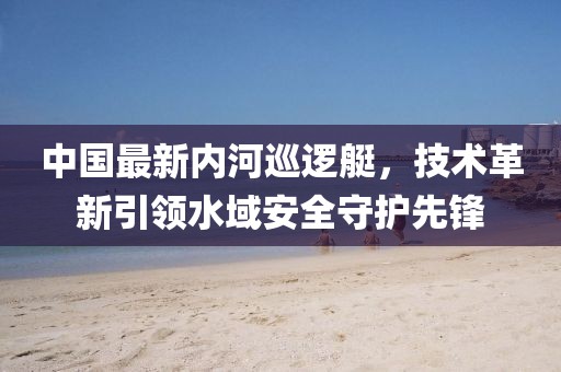中國最新內(nèi)河巡邏艇，技術(shù)革新引領(lǐng)水域安全守護(hù)先鋒
