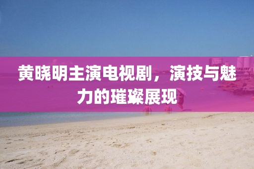 黃曉明主演電視劇，演技與魅力的璀璨展現(xiàn)