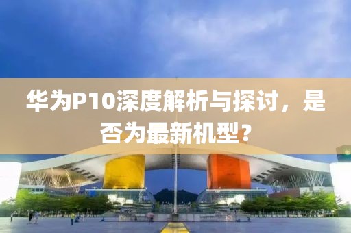 華為P10深度解析與探討，是否為最新機(jī)型？