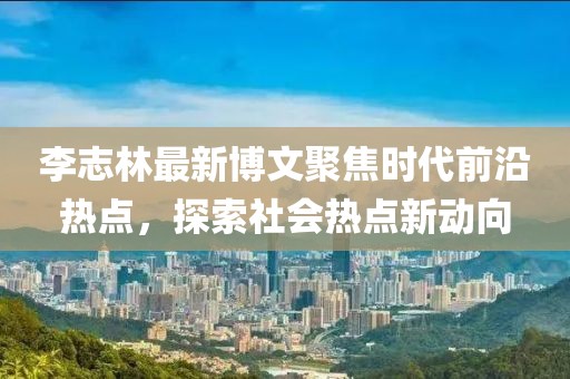 李志林最新博文聚焦時(shí)代前沿?zé)狳c(diǎn)，探索社會(huì)熱點(diǎn)新動(dòng)向
