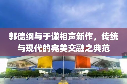 郭德綱與于謙相聲新作，傳統(tǒng)與現(xiàn)代的完美交融之典范