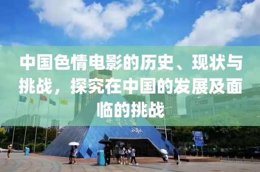 中國(guó)色情電影的歷史、現(xiàn)狀與挑戰(zhàn)，探究在中國(guó)的發(fā)展及面臨的挑戰(zhàn)