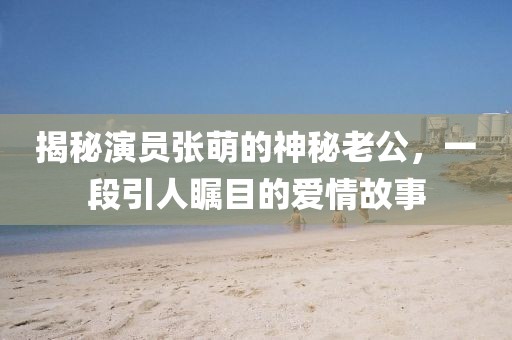 揭秘演員張萌的神秘老公，一段引人矚目的愛情故事
