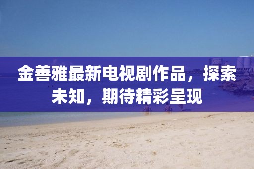 金善雅最新電視劇作品，探索未知，期待精彩呈現(xiàn)