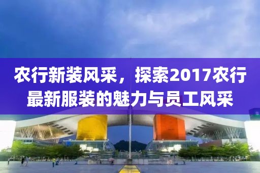 農(nóng)行新裝風(fēng)采，探索2017農(nóng)行最新服裝的魅力與員工風(fēng)采