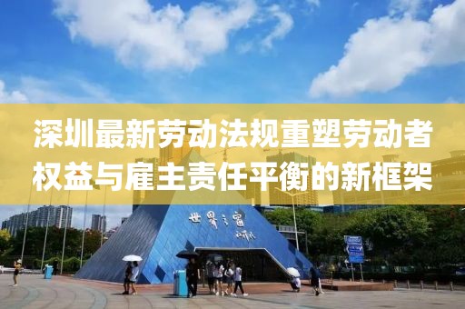 深圳最新勞動法規(guī)重塑勞動者權(quán)益與雇主責任平衡的新框架