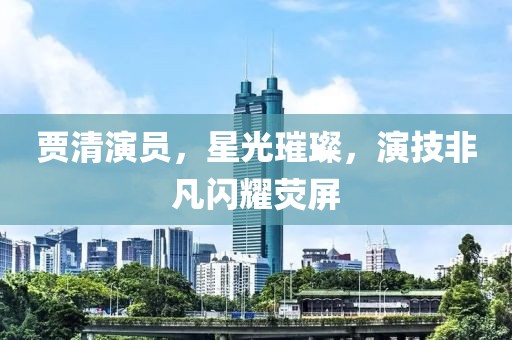 賈清演員，星光璀璨，演技非凡閃耀熒屏
