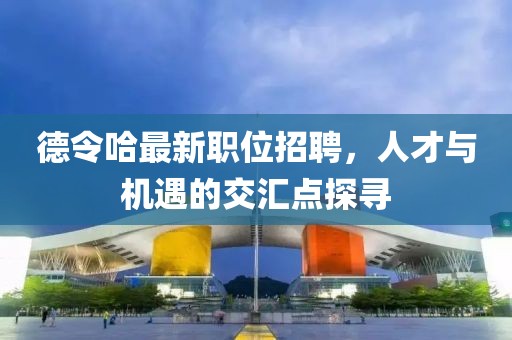 德令哈最新職位招聘，人才與機(jī)遇的交匯點(diǎn)探尋