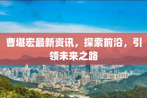 曹堪宏最新資訊，探索前沿，引領(lǐng)未來之路