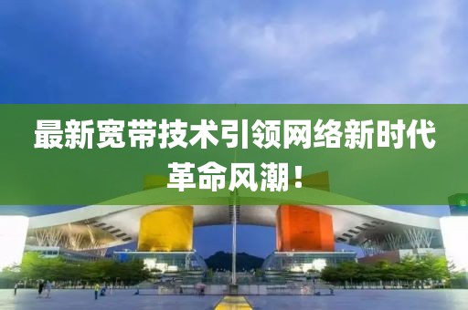 最新寬帶技術(shù)引領(lǐng)網(wǎng)絡(luò)新時代革命風(fēng)潮！