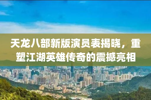 天龍八部新版演員表揭曉，重塑江湖英雄傳奇的震撼亮相
