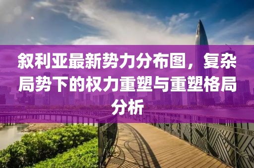 敘利亞最新勢力分布圖，復(fù)雜局勢下的權(quán)力重塑與重塑格局分析