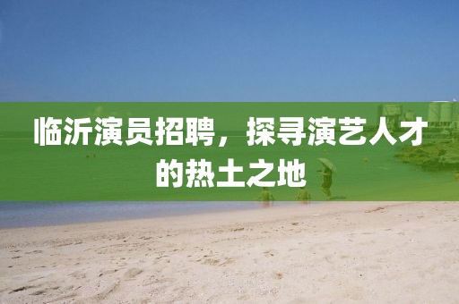 臨沂演員招聘，探尋演藝人才的熱土之地