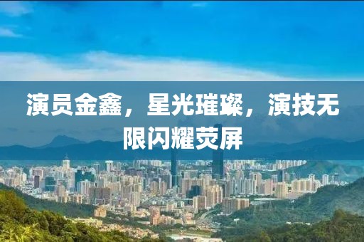 演員金鑫，星光璀璨，演技無限閃耀熒屏