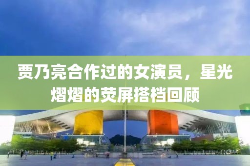 賈乃亮合作過的女演員，星光熠熠的熒屏搭檔回顧