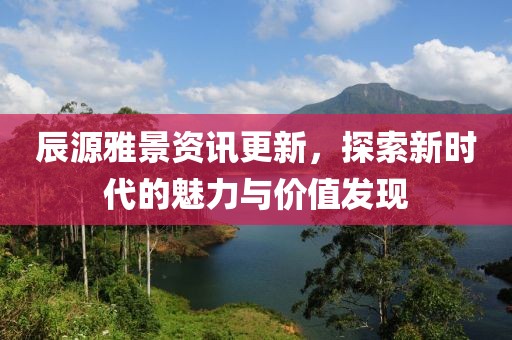 辰源雅景資訊更新，探索新時代的魅力與價值發(fā)現(xiàn)