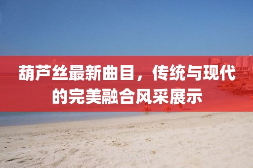 葫蘆絲最新曲目，傳統(tǒng)與現(xiàn)代的完美融合風(fēng)采展示