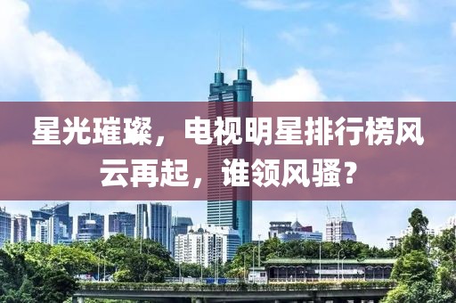 星光璀璨，電視明星排行榜風(fēng)云再起，誰領(lǐng)風(fēng)騷？
