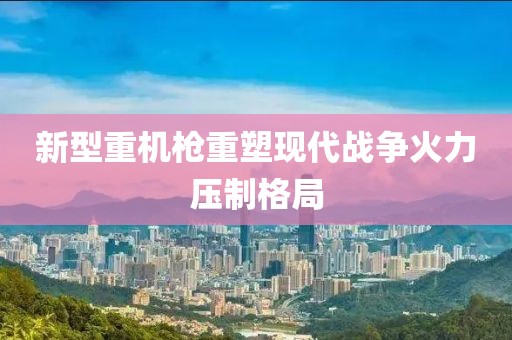 新型重機槍重塑現(xiàn)代戰(zhàn)爭火力壓制格局