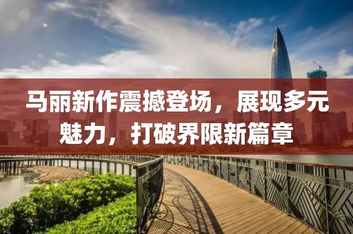 馬麗新作震撼登場(chǎng)，展現(xiàn)多元魅力，打破界限新篇章