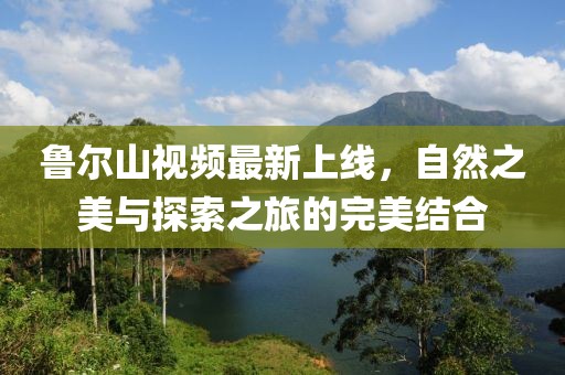 魯爾山視頻最新上線，自然之美與探索之旅的完美結(jié)合