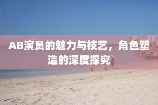 AB演員的魅力與技藝，角色塑造的深度探究