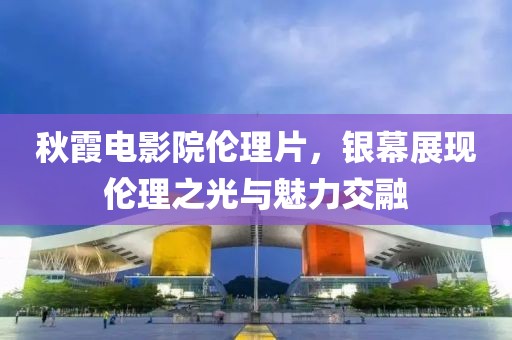 秋霞電影院倫理片，銀幕展現(xiàn)倫理之光與魅力交融