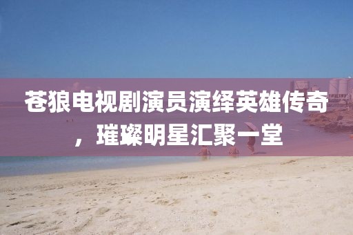 蒼狼電視劇演員演繹英雄傳奇，璀璨明星匯聚一堂