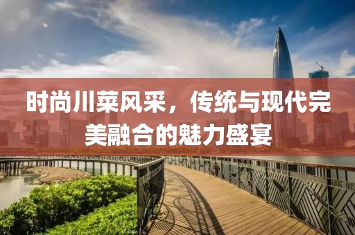 時尚川菜風采，傳統(tǒng)與現(xiàn)代完美融合的魅力盛宴