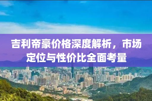 吉利帝豪價(jià)格深度解析，市場(chǎng)定位與性價(jià)比全面考量