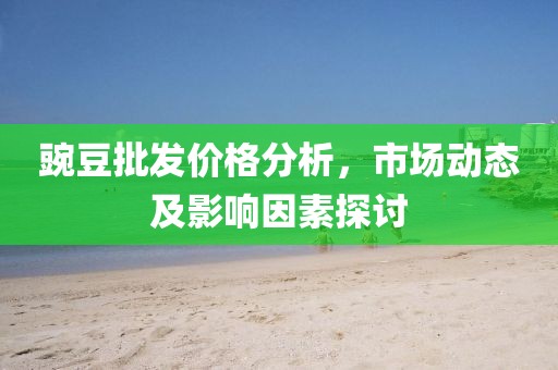豌豆批發(fā)價格分析，市場動態(tài)及影響因素探討
