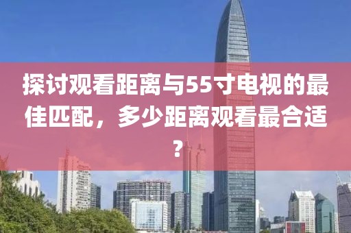 探討觀看距離與55寸電視的最佳匹配，多少距離觀看最合適？