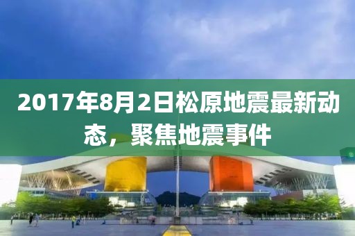 2017年8月2日松原地震最新動態(tài)，聚焦地震事件