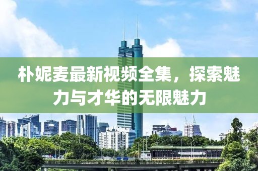 樸妮麥最新視頻全集，探索魅力與才華的無限魅力