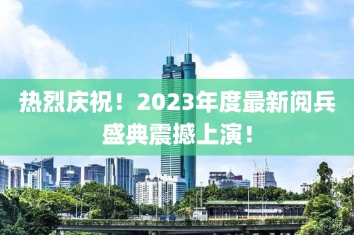 熱烈慶祝！2023年度最新閱兵盛典震撼上演！