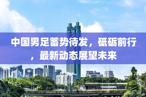 中國男足蓄勢待發(fā)，砥礪前行，最新動態(tài)展望未來