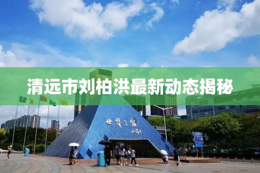清遠(yuǎn)市劉柏洪最新動(dòng)態(tài)揭秘