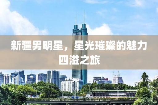 新疆男明星，星光璀璨的魅力四溢之旅