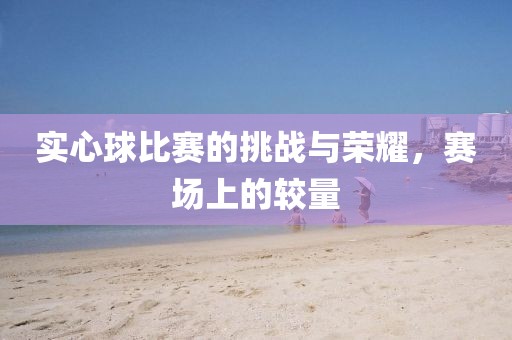 實心球比賽的挑戰(zhàn)與榮耀，賽場上的較量