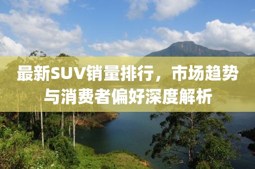 最新SUV銷量排行，市場趨勢與消費者偏好深度解析