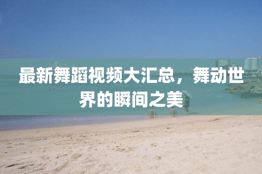 最新舞蹈視頻大匯總，舞動世界的瞬間之美